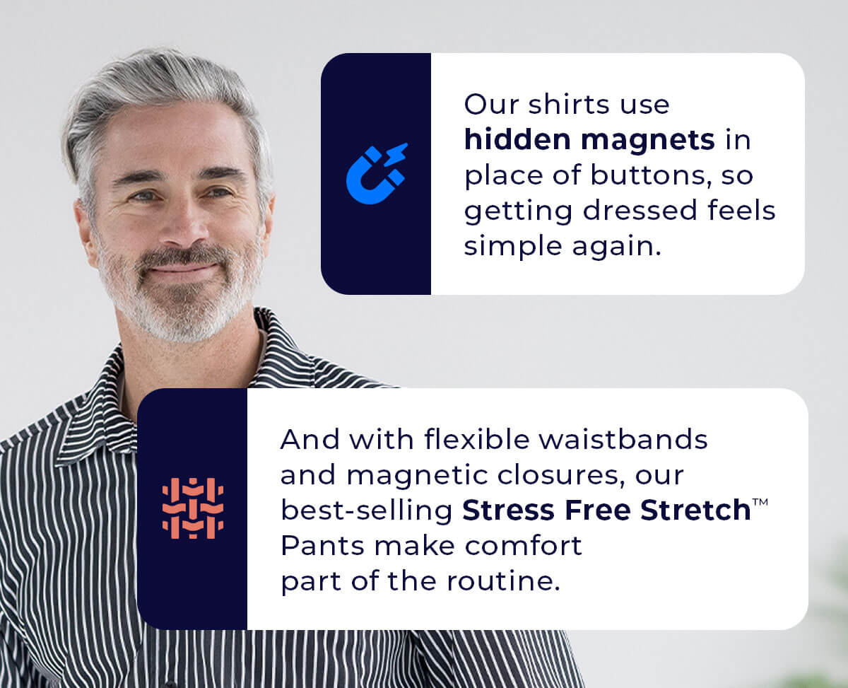 Our shirts use hidden magnets in place of buttons, so getting dressed feels simple again.  And with flexible waistbands and magnetic closures, our best-selling Stress Free Stretch™ Pants make comfort part of the routine.