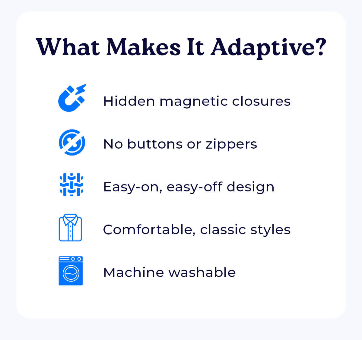 What Makes It Adaptive? Hidden magnetic closures No buttons or zippers Easy-on, easy-off design Comfortable, classic styles Machine washable