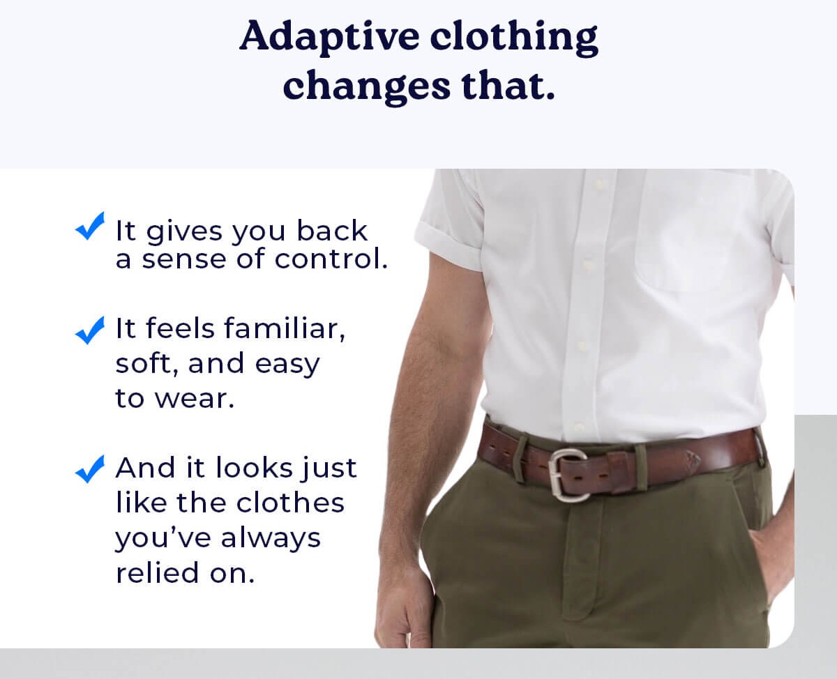 Adaptive clothing changes that.  ✓ It gives you back a sense of control. ✓ It feels familiar, soft, and easy to wear. ✓ And it looks just like the clothes you've always relied on.