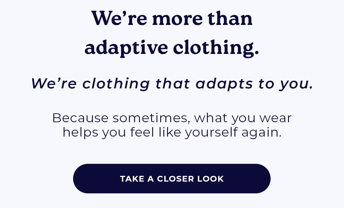 We're more than adaptive clothing. We're clothing that adapts to you. Because sometimes, what you wear helps you feel like yourself again. TAKE A CLOSER LOOK