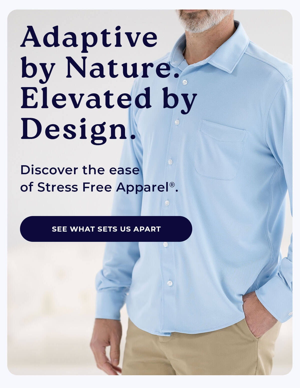 Adaptive by Nature. Elevated by Design. Discover the ease of Stress Free Apparel®. SEE WHAT SETS US APART