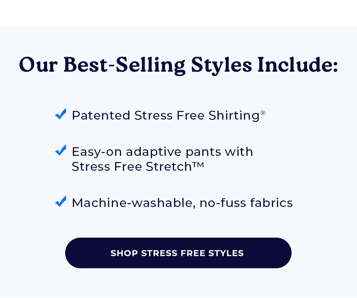 Our Best-Selling Styles Include: ✓ Patented Stress Free Shirting® ✓ Easy-on adaptive pants with Stress Free Stretch™ ✓ Machine-washable, no-fuss fabrics SHOP STRESS FREE STYLES