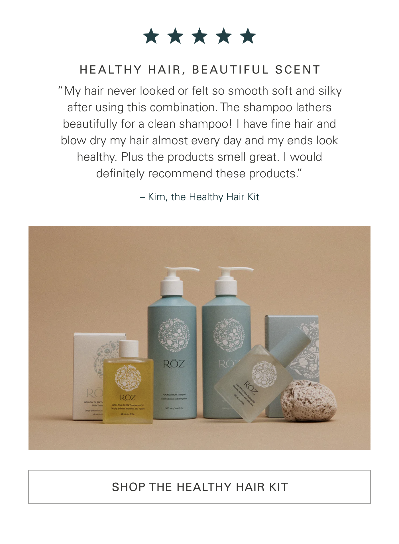 HEALTHY HAIR, BEAUTIFUL SCENT “My hair never looked or felt so smooth soft and silky after using this combination. The shampoo lathers beautifully for a clean shampoo! I have fine hair and blow dry my hair almost every day and my ends look healthy. Plus the products smell great. I would definitely recommend these products.” – Kim, the Healthy Hair Kit