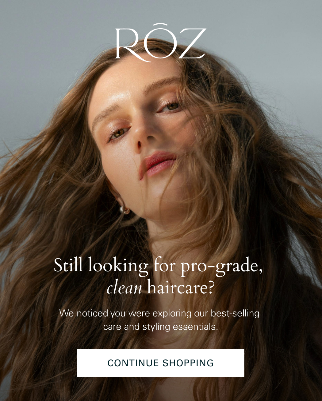 Still looking for pro-grade, clean haircare? We noticed you were exploring our bestselling care and styling essentials. continue shopping NOW