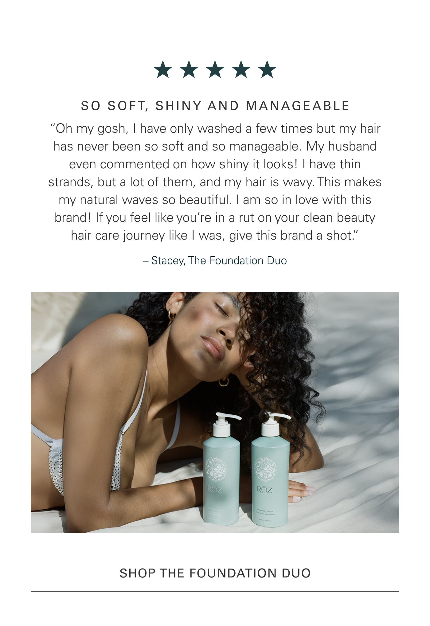 SO SOFT, SHINY AND MANAGEABLE “Oh my gosh, I have only washed a few times but my hair has never been so soft and so manageable. My husband even commented on how shiny it looks! I have thin strands, but a lot of them, and my hair is wavy. This makes my natural waves so beautiful. I am so in love with this brand! If you feel like you’re in a rut on your clean beauty hair care journey like I was, give this brand a shot.” – Stacey, The Foundation Duo