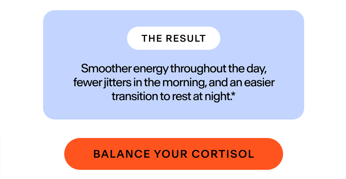 The result: smoother energy throughout the day, fewer jitters in the morning, and an easier transition to rest at night. | Balance your Cortisol