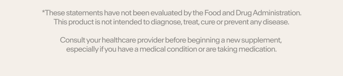 *These statements have not been evaluated by the Food and Drug Administration. This product is not intended to diagnose, treat, cure or prevent any disease.  Consult your healthcare provider before beginning a new supplement, especially if you have a medical condition or are taking medication.