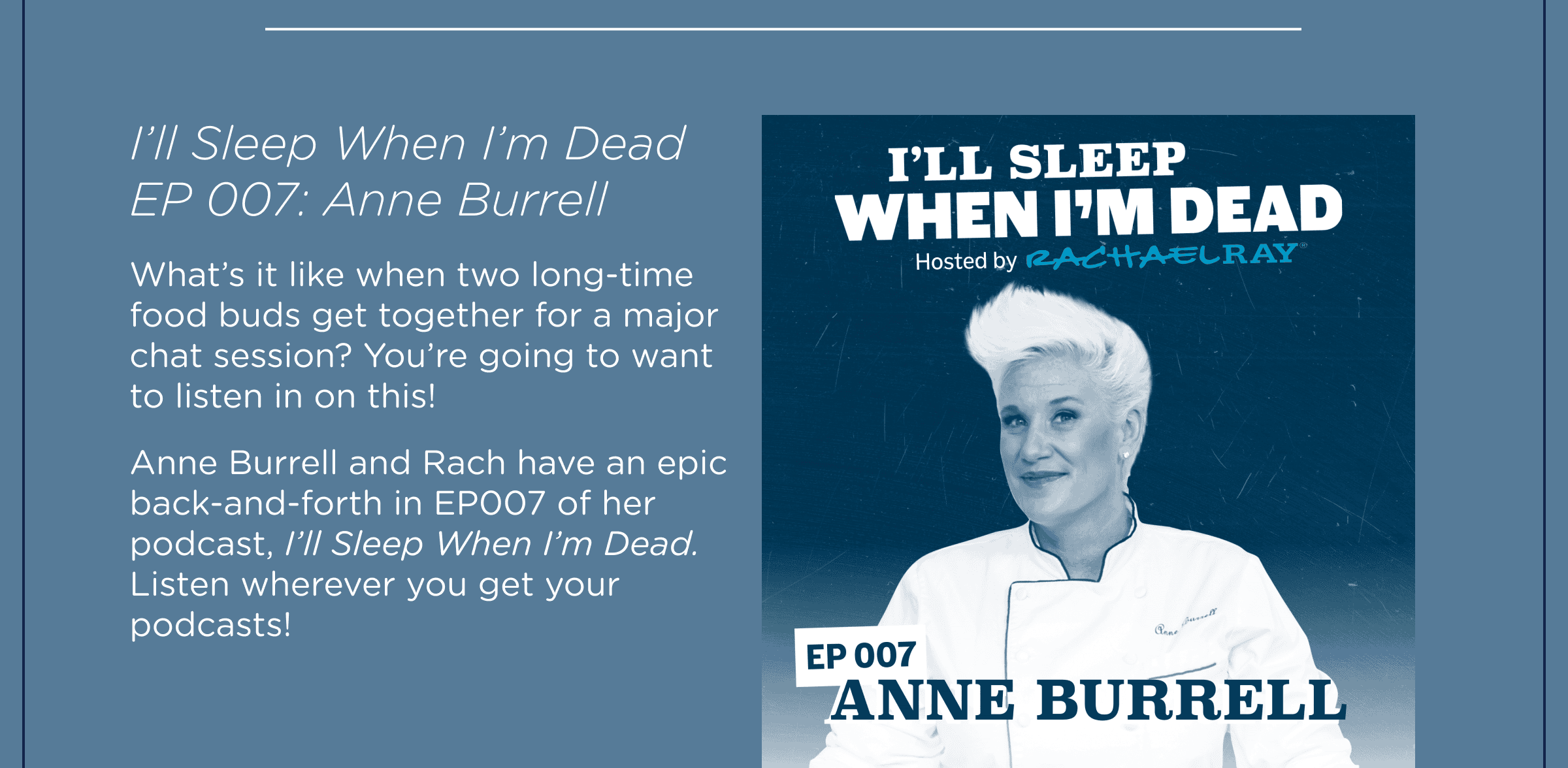 I'll Sleep When I'm Dead EP 007: Anne Burrell. What’s it like when two long-time food buds get together for a major chat session? You’re going to want to listen in on this! Anne Burrell and Rach have an epic back-and-forth in EP007 of her podcast, I’ll Sleep When I’m Dead. Listen wherever you get your podcasts!
