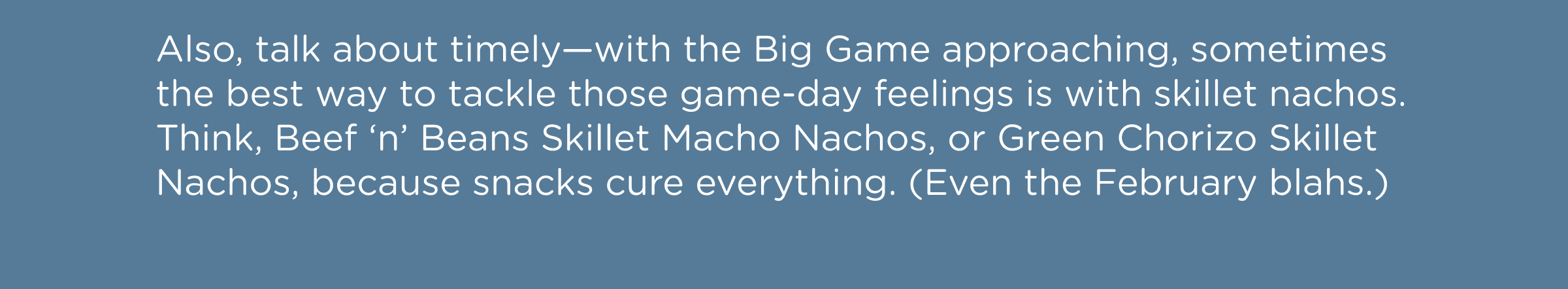 Also, talk about timely—with the Big Game approaching, sometimes the best way to tackle those game-day feelings is with skillet nachos. Think, Beef ‘n’ Beans Skillet Macho Nachos, or Green Chorizo Skillet Nachos, because snacks cure everything. (Even the February blahs.)