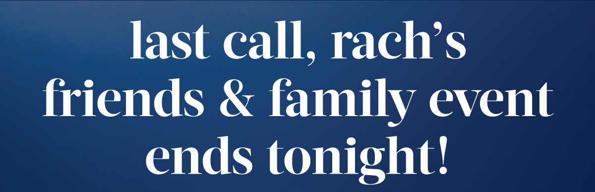 Last call, Rach’s friends and family event ends tonight!
