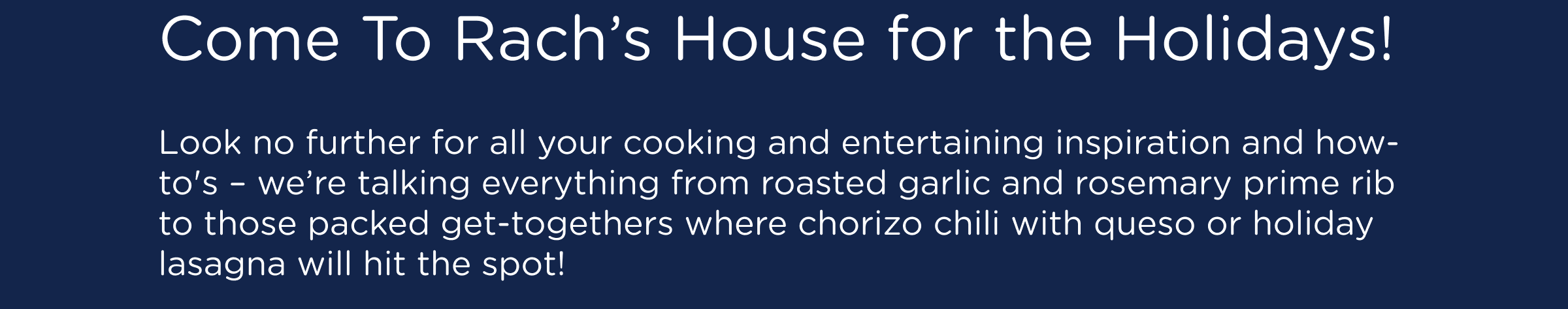 Come To Rach's House for the Holidays! Look no further for all your cooking and entertaining inspiration and how-to's – we’re talking everything from roasted garlic and rosemary prime rib to those packed get-togethers where chorizo chili with queso or holiday lasagna will hit the spot!