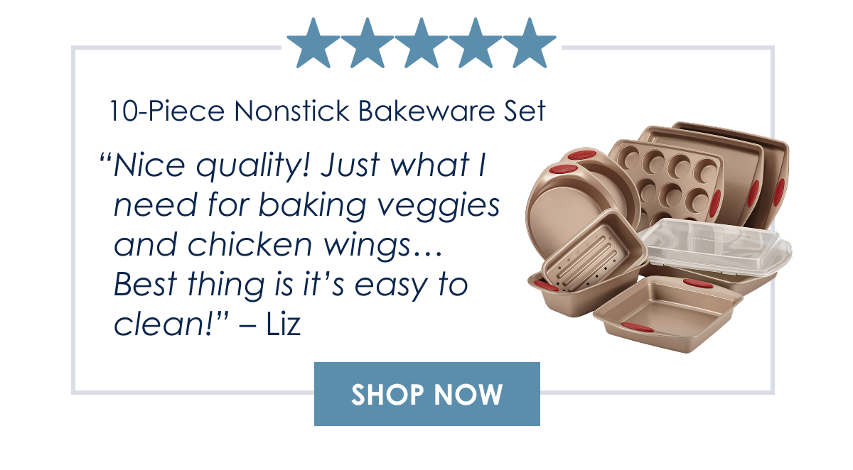 “Nice quality! Just what I need for baking veggies and chicken wings… Best thing is it’s easy to clean!” Liz|10-Piece Nonstick Bakeware Set  Shop Now >