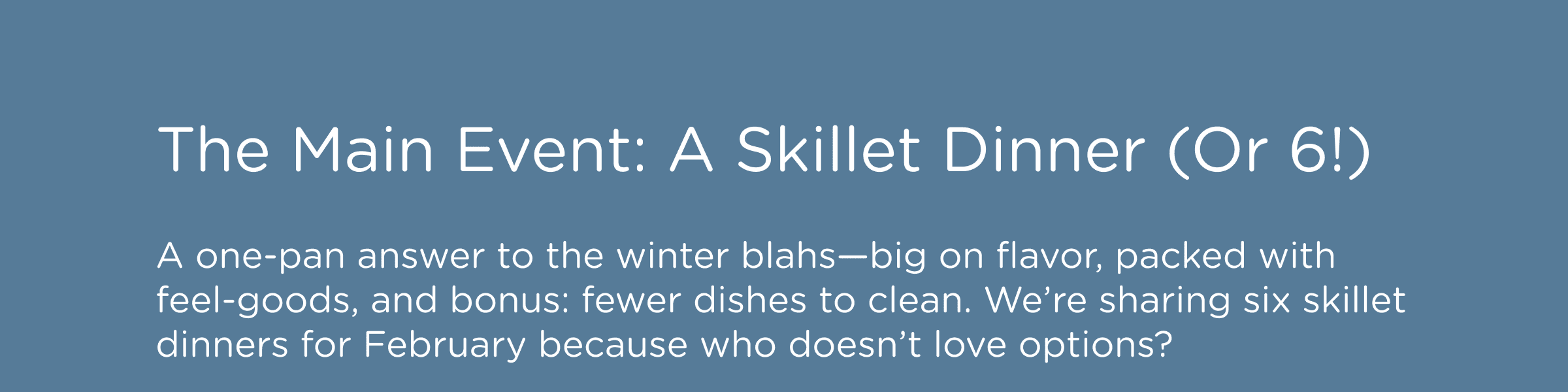 The Main Event: A Skillet Dinner (Or 6!) A one-pan answer to the winter blahs—big on flavor, packed with feel-goods, and bonus: fewer dishes to clean. We’re sharing six skillet dinners for February because who doesn’t love options?