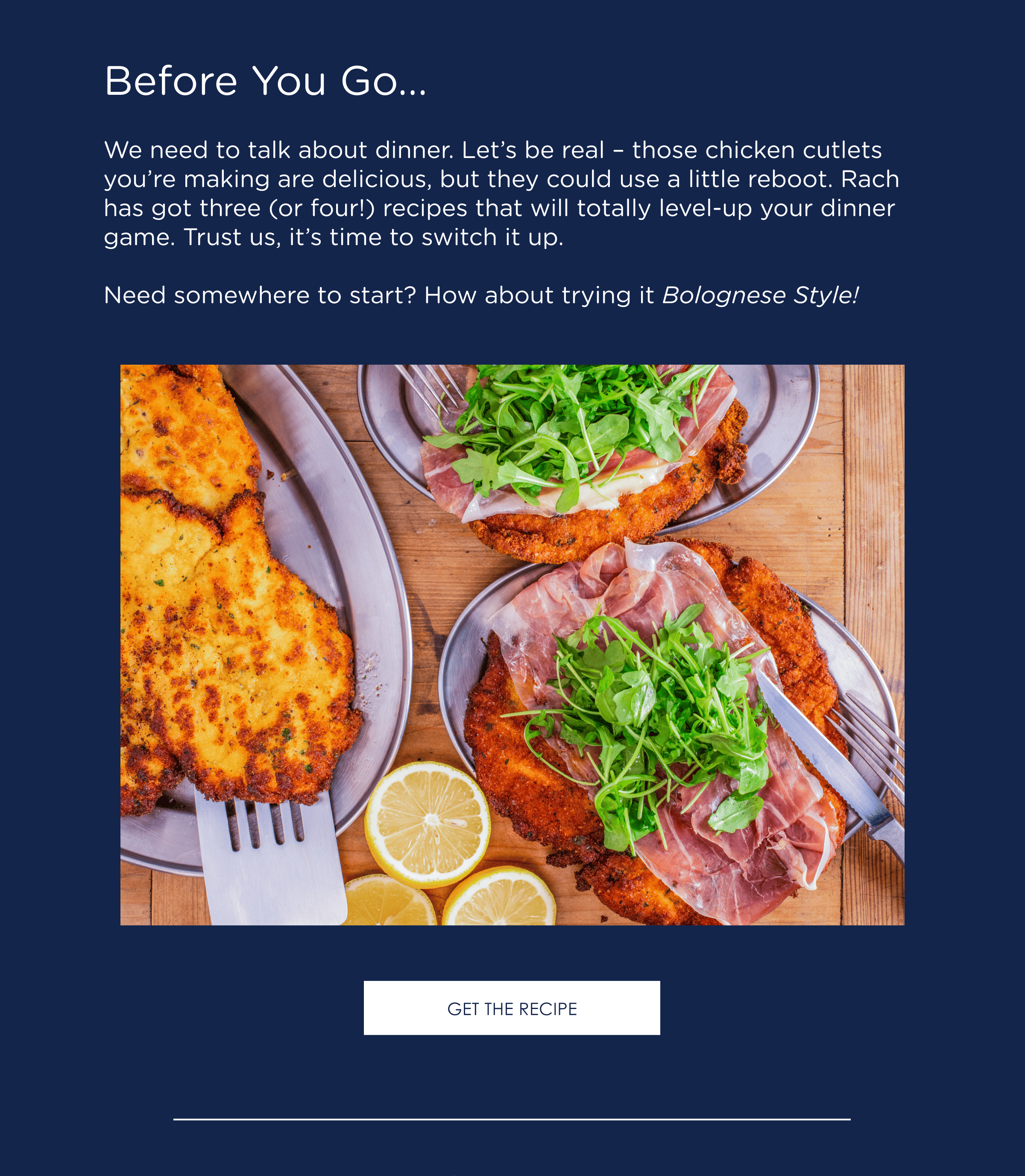 Before You Go... We need to talk about dinner. Let's be real - those chicken cutlets you're making are delicious, but they could use a little reboot. Rach has got three (or four!) recipes that will totally level-up your dinner game. Trust us, it's time to switch it up. Need somewhere to start? How about trying it Bolognese Style! Get the recipe.