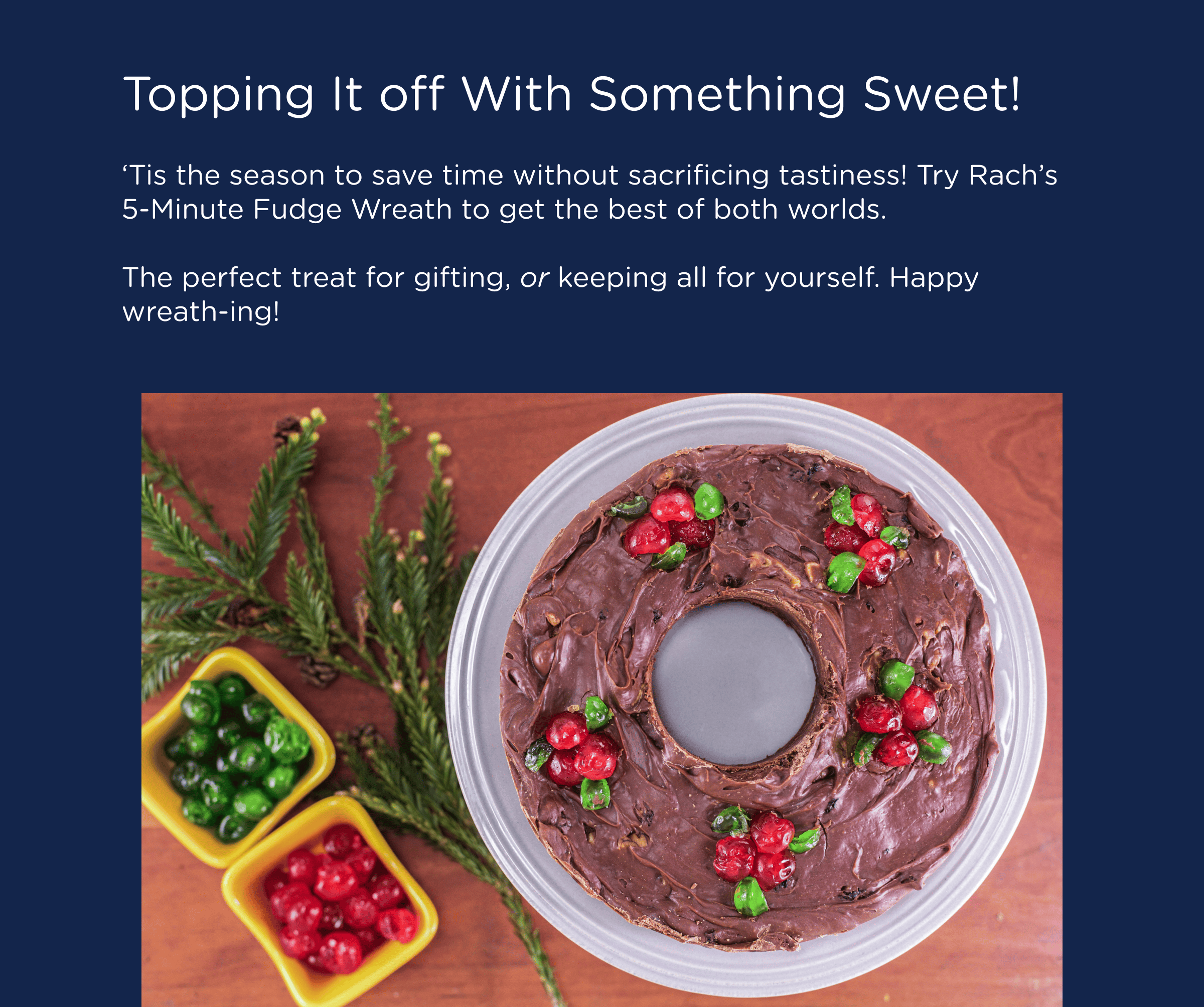 Topping It off With Something Sweet! ‘Tis the season to save time without sacrificing tastiness! Try Rach’s 5-Minute Fudge Wreath to get the best of both worlds.  The perfect treat for gifting, or keeping all for yourself. Happy wreath-ing!