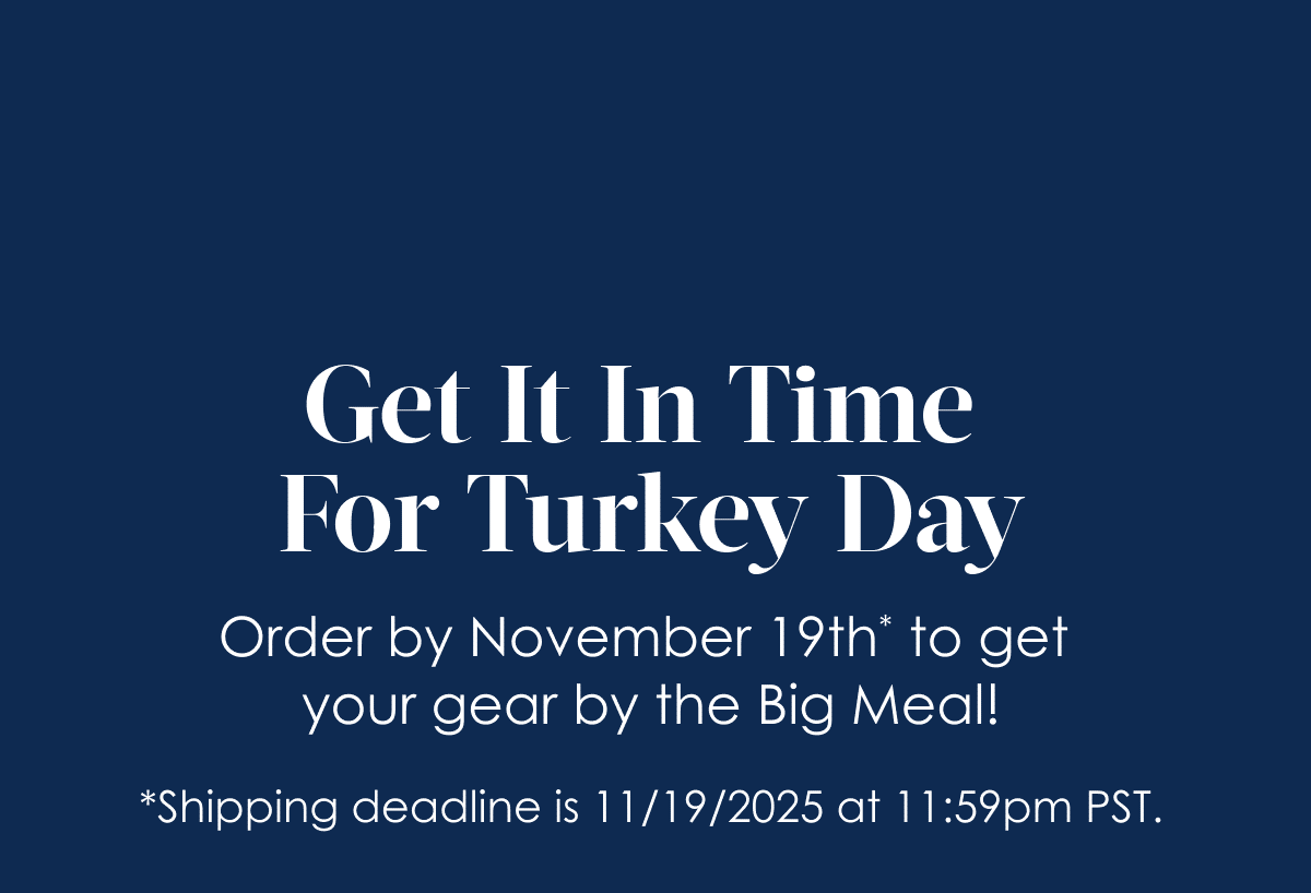 Get It In Time for Turkey Day! Order by November 19th* to get your gear by the Big Meal!     *Shipping deadline is 11/19/2025  at 11:59pm PST.