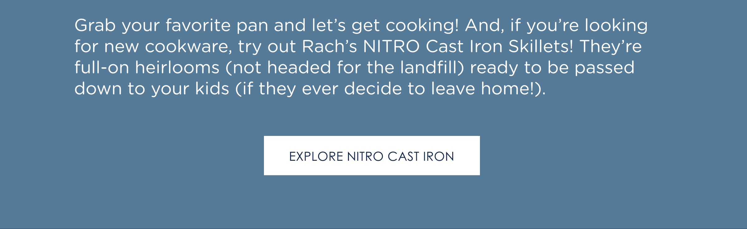 Grab your favorite pan and let’s get cooking! And, if you’re looking for new cookware, try out Rach’s NITRO Cast Iron Skillets! They’re full-on heirlooms (not headed for the landfill) ready to be passed down to your kids (if they ever decide to leave home!).