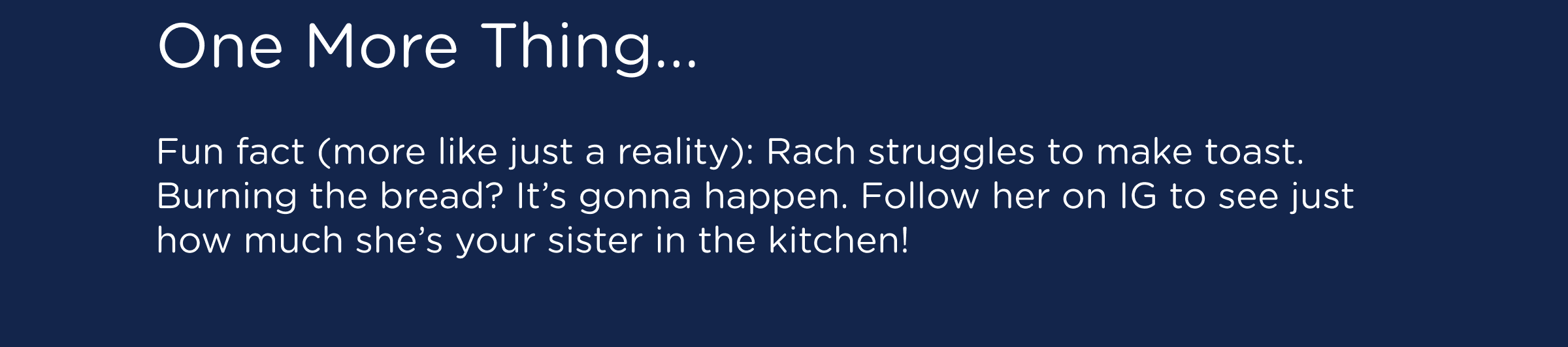 One More Thing... Fun fact (more like just a reality): Rach struggles to make toast. Burning the bread? It’s gonna happen. Follow her on IG to see just how much she’s your sister in the kitchen!