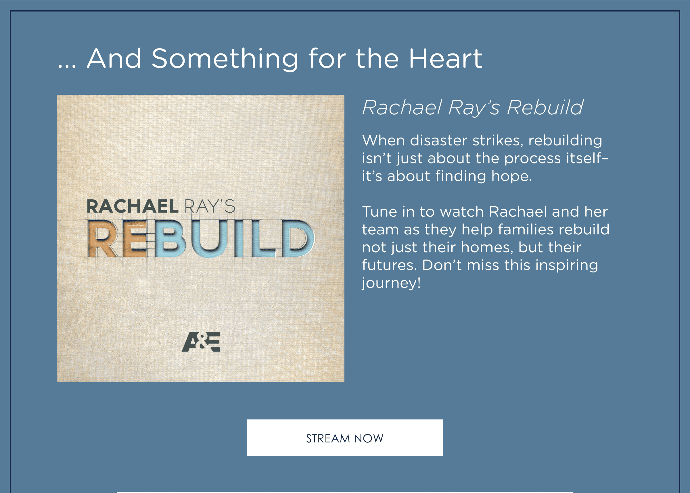 ... And Something for the Heart. Rachael Ray's Rebuild! When disaster strikes, rebuilding isn't just about the process itself–it's about finding hope. Tune in to watch Rachael and her team as they help families rebuild not just their homes, but their futures. Don't miss this inspiring journey! Stream now.