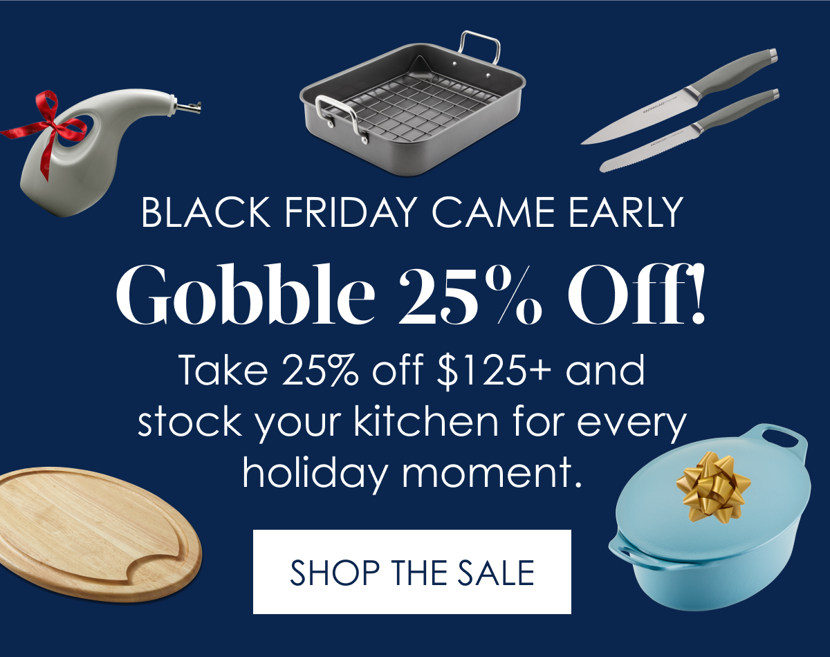 Early Black Friday Deals Gobble 25% Off! Take 25% off $125+ and stock your kitchen for every holiday moment. Shop the Sale