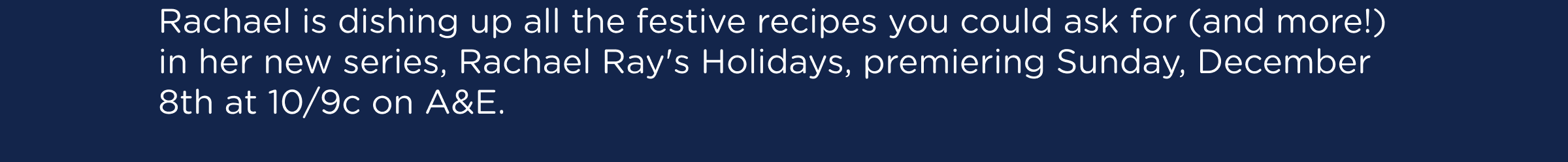Rachael is dishing up all the festive recipes you could ask for (and more!) in her new series, Rachael Ray's Holidays, premiering Sunday, December 8th at 10/9c on A&E.