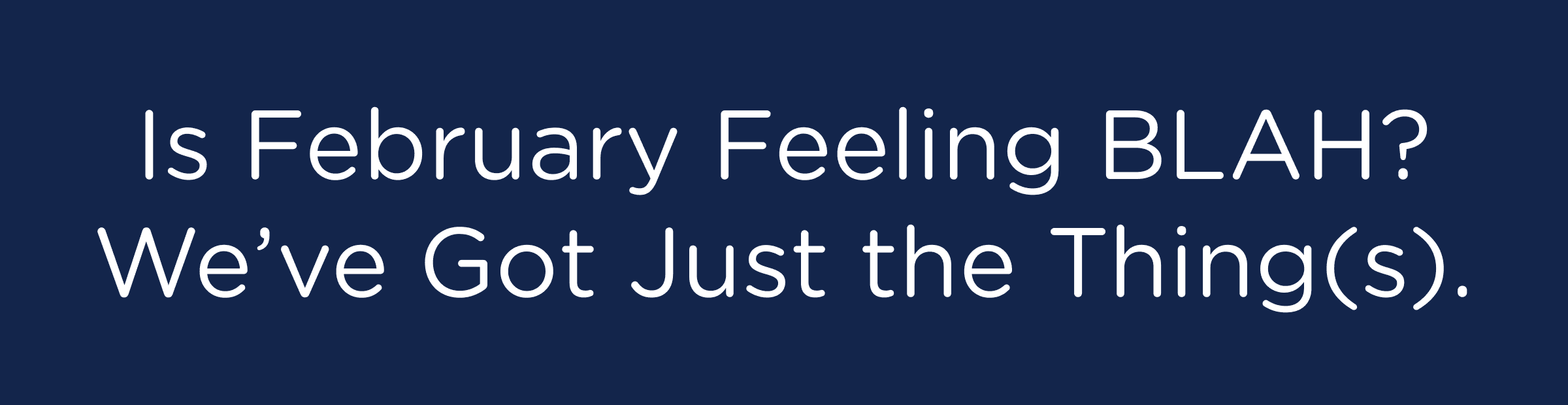 Is February Feeling BLAH? We've Got Just the Thing(s).