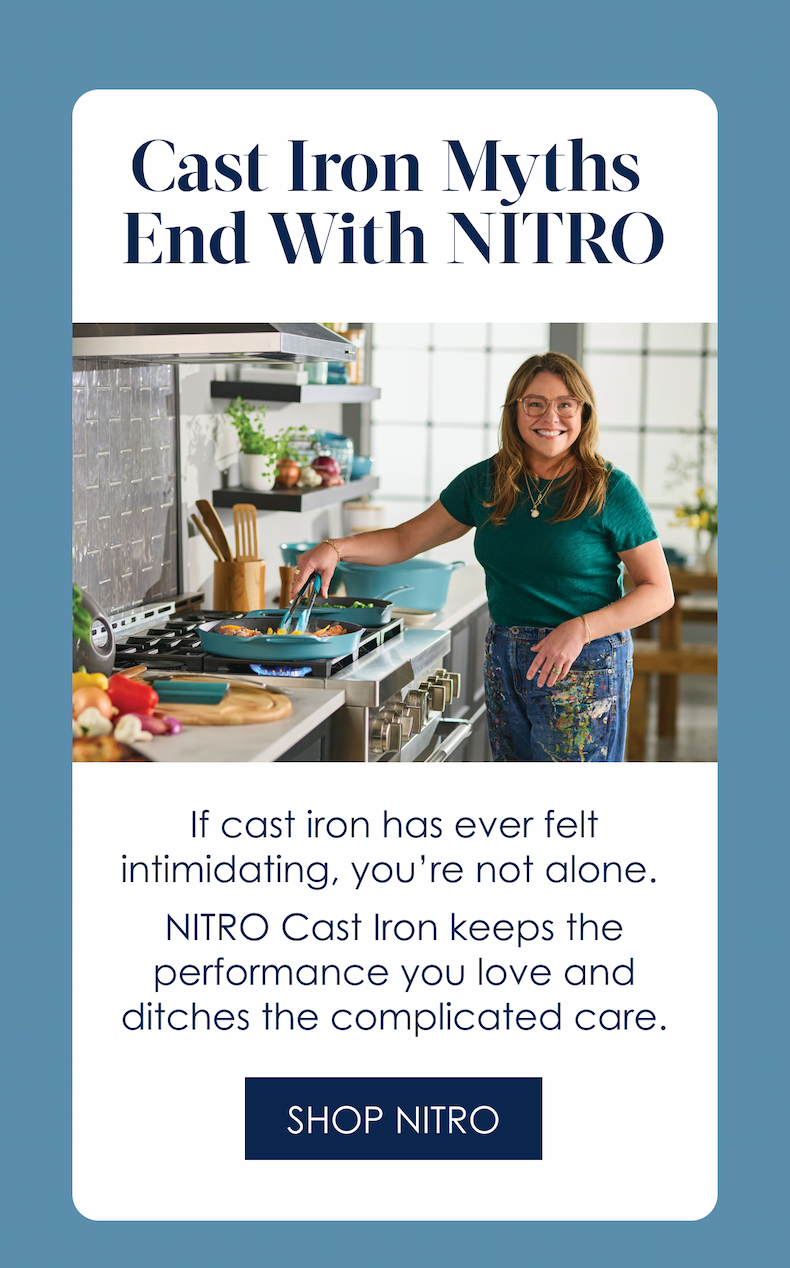 Cast Iron Myths  End With NITRO!  If cast iron has ever felt intimidating, you’re not alone.   NITRO Cast Iron keeps the performance you love and ditches the complicated care.  Shop NITRO