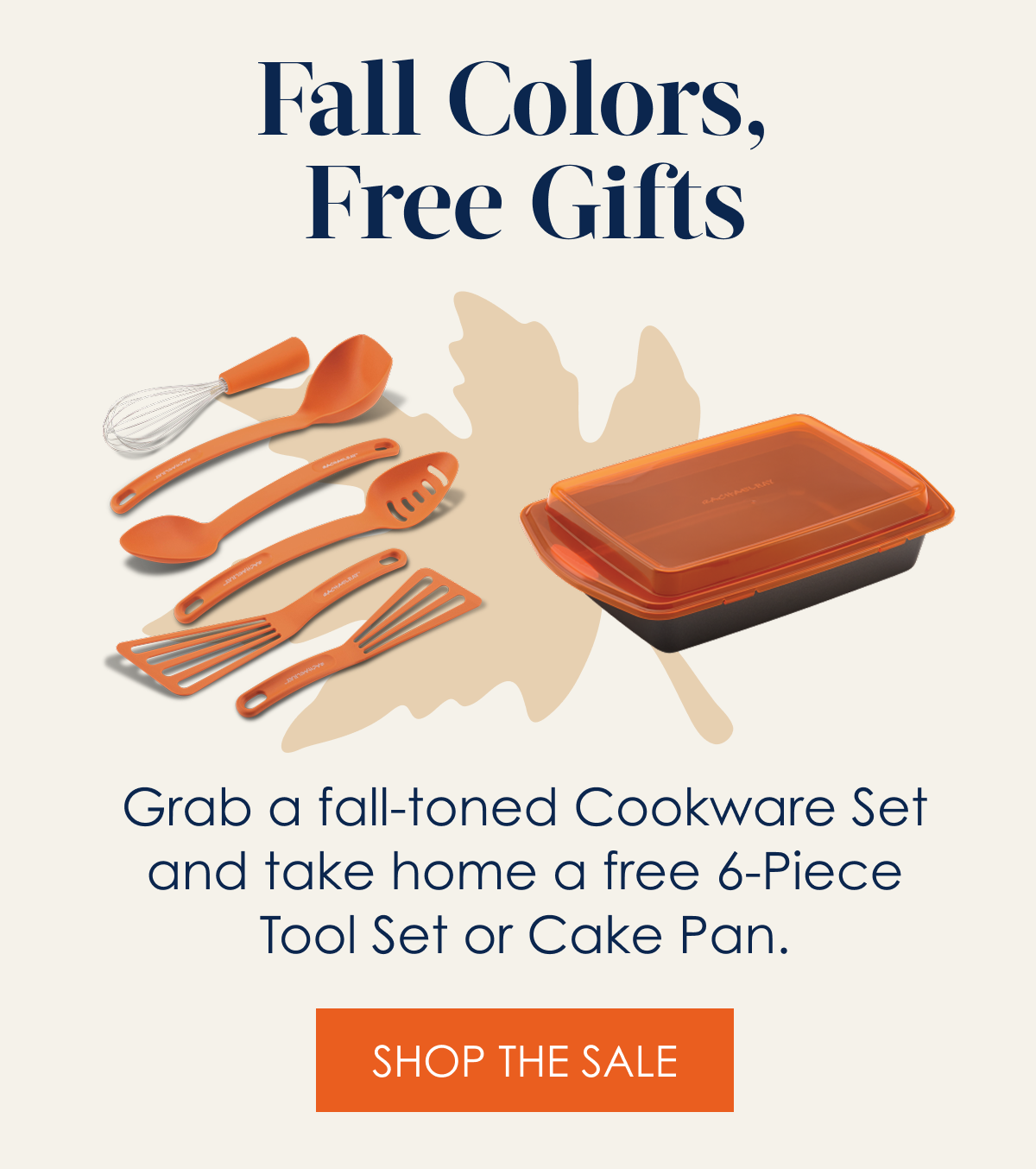 Fall Colors, Free Gifts! Grab a fall-toned cookware set and take home a free 6-piece tool set or cake pan. Shop the Sale
