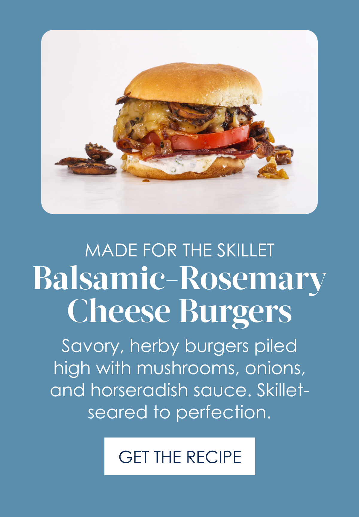 Made for the Skillet Balsamic-Rosemary Cheese Burgers! Savory, herby burgers piled high with mushrooms, onions, and horseradish sauce. Skillet-seared to perfection. [Get the Recipe]