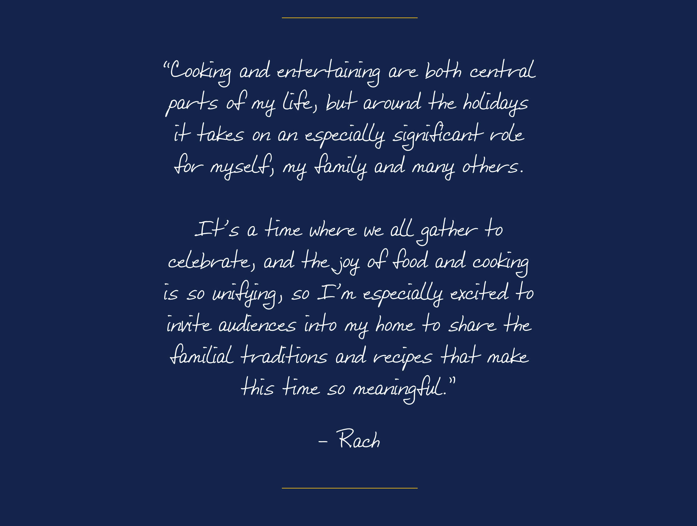 “Cooking and entertaining are both central parts of my life, but around the holidays it takes on an especially significant role for myself, my family and many others. It’s a time where we all gather to celebrate, and the joy of food and cooking is so unifying, so I’m especially excited to invite audiences into my home to share the familial traditions and recipes that make this time so meaningful.”