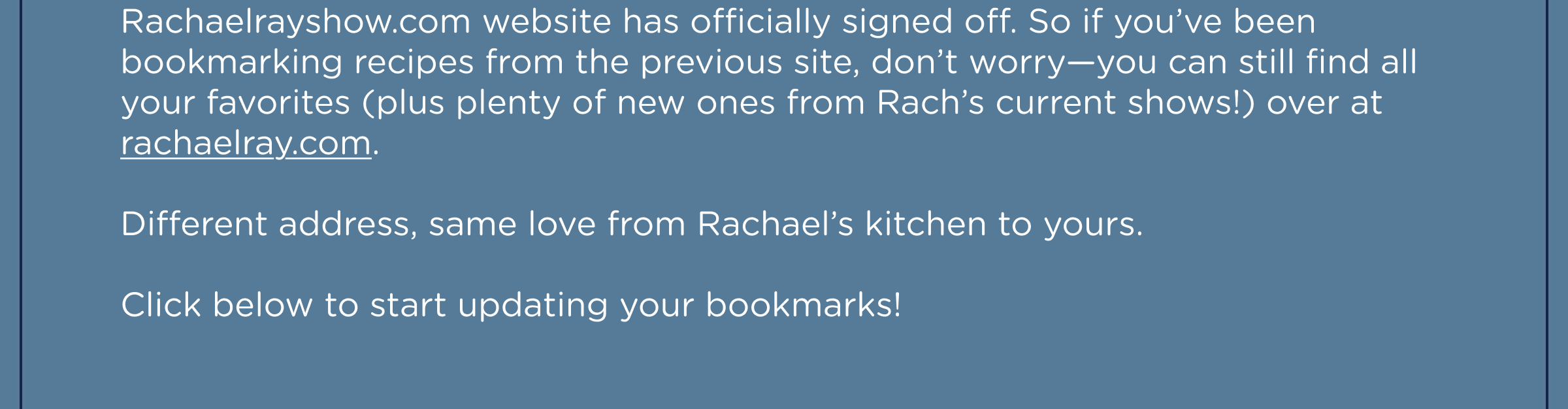 Rachaelrayshow.com website has officially signed off. So if you’ve been bookmarking recipes from the previous site, don’t worry—you can still find all your favorites (plus plenty of new ones from Rach’s current shows!) over at rachaelray.com.  Different address, same love from Rachael’s kitchen to yours.  Click below to start updating your bookmarks!