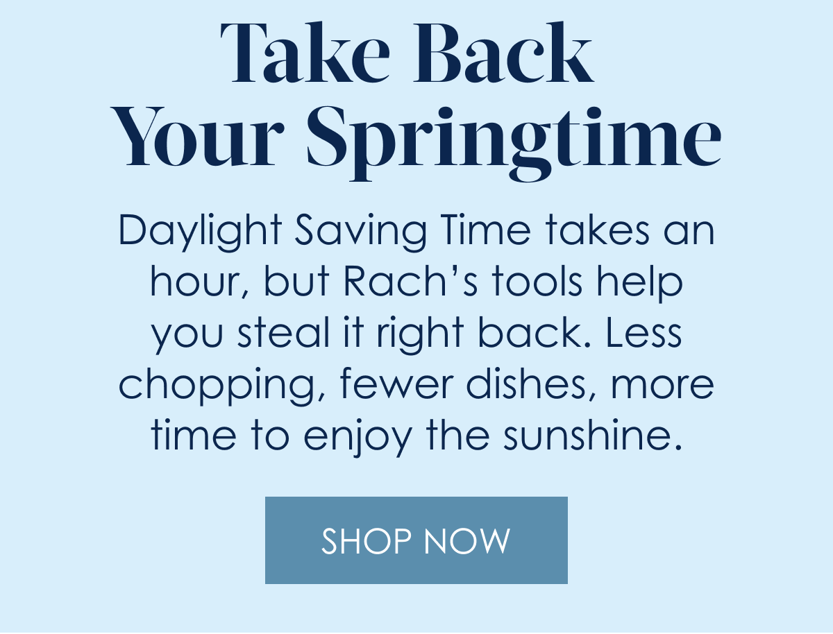 Take Back Your Springtime!  Daylight Saving Time takes an hour, but Rach’s tools help you steal it right back. Less chopping, fewer dishes, more time to enjoy the season.  Shop Now