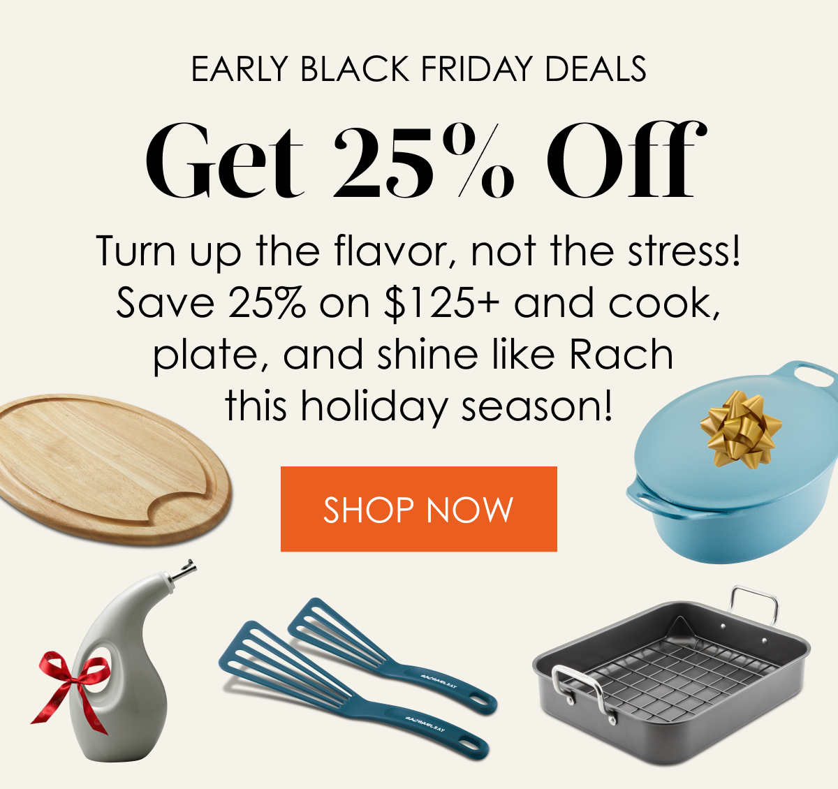 Early Black Friday Deals 25% Off! Turn up the flavor, not the stress! Save 25% on $125+ and cook, plate, and shine like Rach this holiday season!  Shop Now