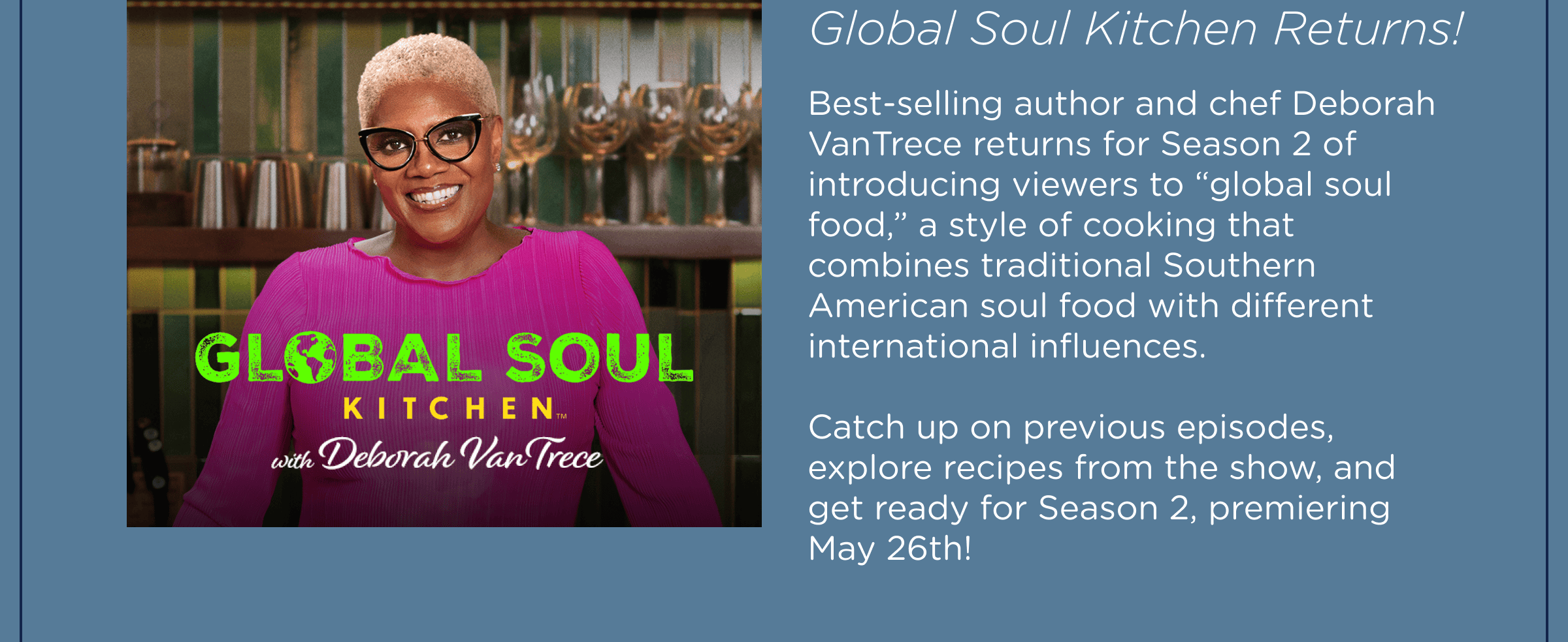 Global Soul Kitchen Returns! Best-selling author and chef Deborah VanTrece returns for Season 2 of introducing viewers to “global soul food,” a style of cooking that combines traditional Southern American soul food with different international influences.  Catch up on previous episodes, explore recipes from the show, and get ready for Season 2, premiering May 26th! 
