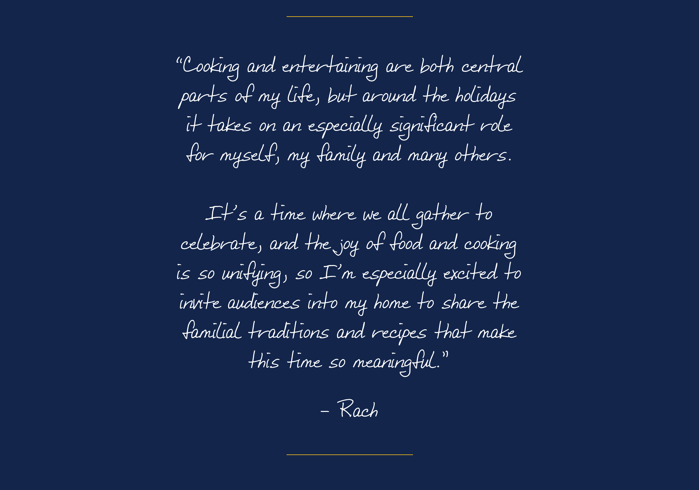 “Cooking and entertaining are both central parts of my life, but around the holidays it takes on an especially significant role for myself, my family and many others. It’s a time where we all gather to celebrate, and the joy of food and cooking is so unifying, so I’m especially excited to invite audiences into my home to share the familial traditions and recipes that make this time so meaningful.”