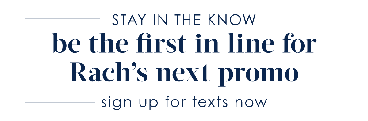 BE IN THE KNOW. Sign up for texts to be the first in line for Rach's next promo. 