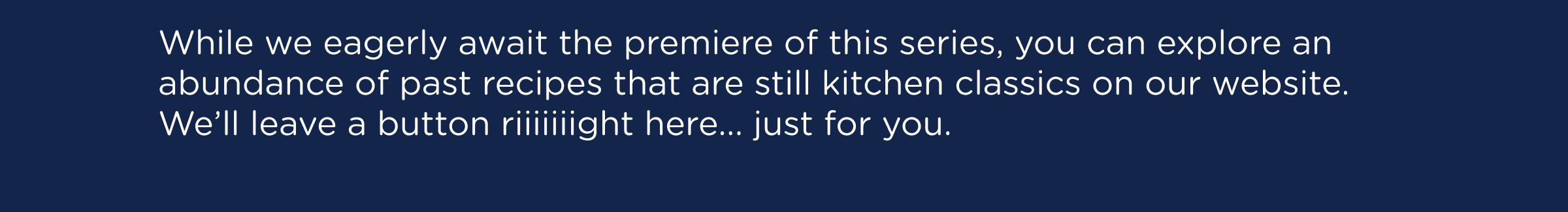 While we eagerly await the premiere of this series, you can explore an abundance of past recipes that are still kitchen classics on our website. We’ll leave a button riiiiiiight here... just for you.