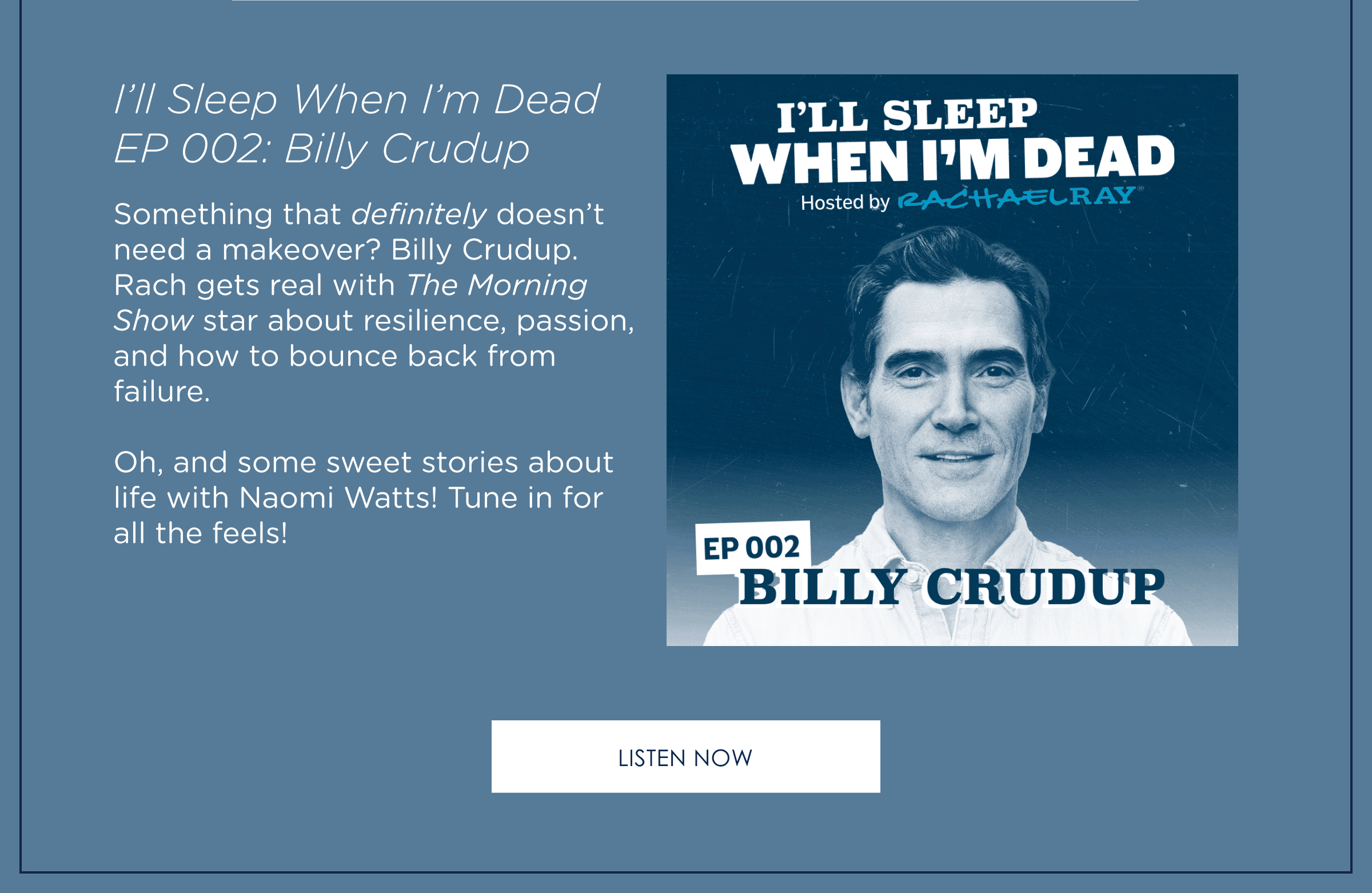 I'll Sleep When I'm Dead EP002: Billy Crudup. Something that definitely doesn't need a makeover? Billy Crudup. Rach gets real with The Morning Show star about resilience, passion, and how to bounce back from failure. Oh, and some sweet stories about life with Naomi Watts! Tune in for all the feels. Listen Now.