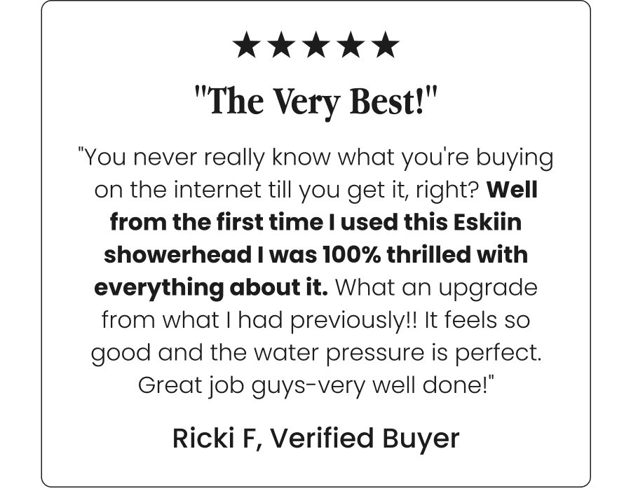 "The Very Best!" - "You never really know what you're buying on the internet till you get it, right? Well from the first time I used this Eskiin showerhead I was 100% thrilled with everything about it. What an upgrade from what I had previously!! It feels so good and the water pressure is perfect. Great job guys-very well done!" -Ricki F, Verified Buyer
