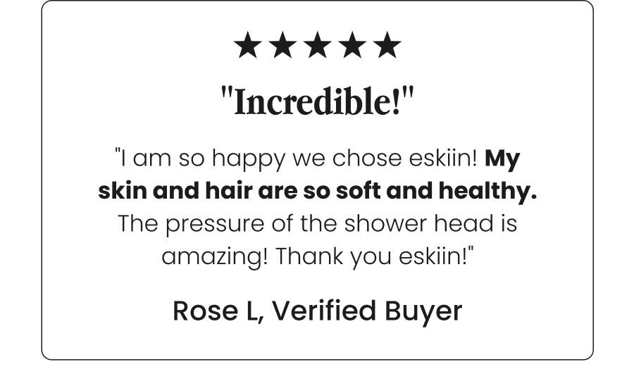 "Incredible!" - "I am so happy we chose eskiin! My skin and hair are so soft and healthy. The pressure of the shower head is amazing! Thank you eskiin!" - Rose L, Verified Buyer