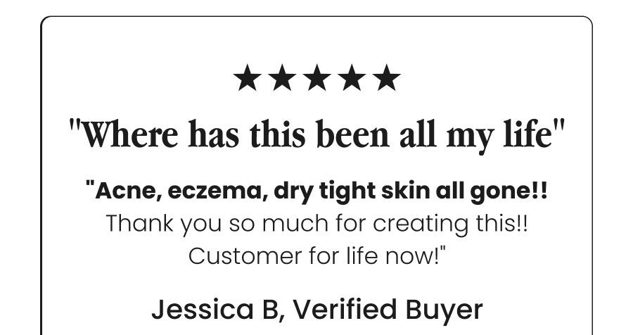 "Where has this been all my life" - "Acne, eczema, dry tight skin all gone!! Thank you so much for creating this!!  Customer for life now!" - Jessica B, Verified Buyer