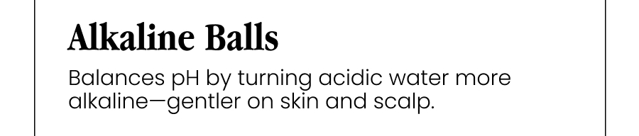 Alkaline Balls Balances pH by turning acidic water more alkaline—gentler on skin and scalp.