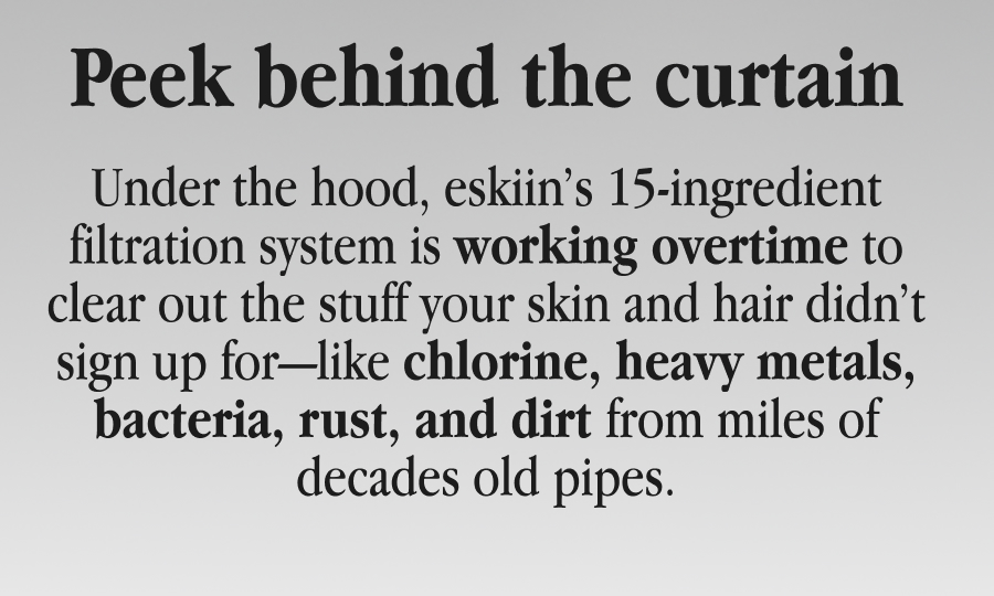 Peek behind the curtain - Under the hood, eskiin’s 15-ingredient filtration system is working overtime to clear out the stuff your skin and hair didn’t sign up for—like chlorine, heavy metals, bacteria, rust, and dirt from miles of decades old pipes.