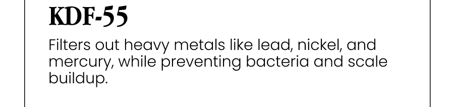 KDF-55 Filters out heavy metals like lead, nickel, and mercury, while preventing bacteria and scale buildup.