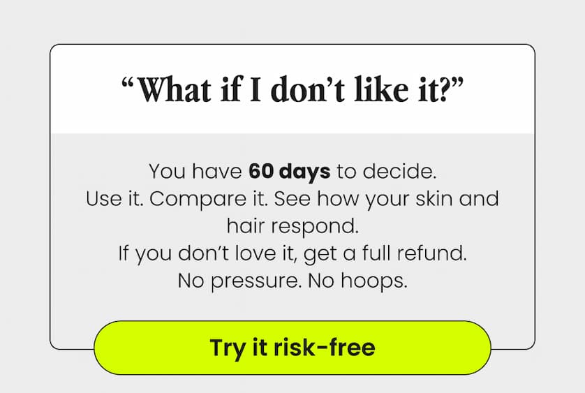 “What If I Don’t Like It?” You have 60 days to decide. Use it. Compare it. See how your skin and hair respond. If you don’t love it, get a full refund. No pressure. No hoops. Try It Risk-Free