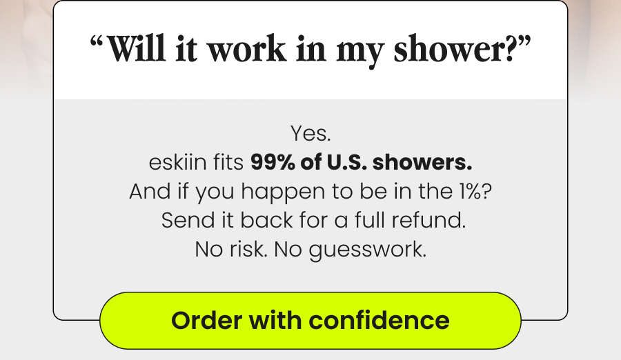 “Will It Work In My Shower?” Yes. eskiin fits 99% of U.S. showers. And if you happen to be in the 1%?  Send it back for a full refund. No risk. No guesswork. Order With Confidence