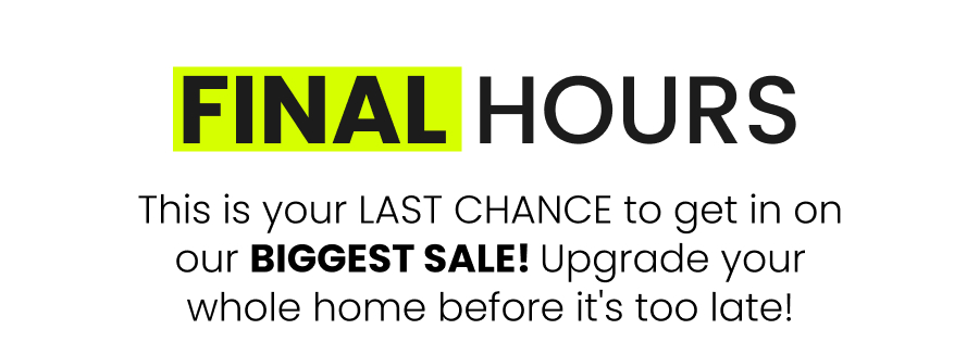 final hours This is your LAST CHANCE to get in on our BIGGEST SALE! Upgrade your whole home before it's too late!