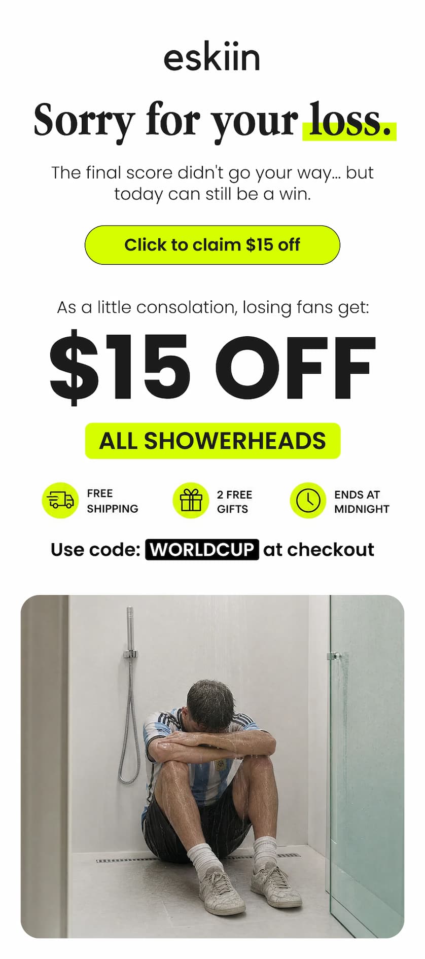 Sorry for your loss. The final score didn't go your way... but today can still be a win. Take $15 OFF all showerheads. Use code WORLDCUP at checkout.