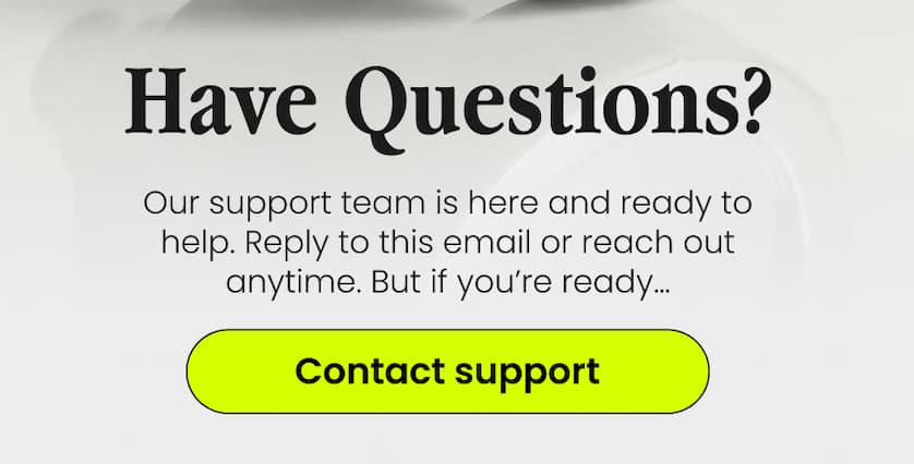 Have Questions? Our support team is here and ready to help. Reply to this email or reach out anytime. But if you’re ready… Contact Support