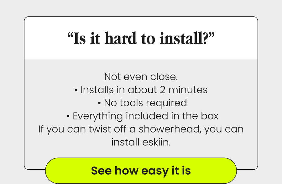 “Is It Hard To Install?” Not even close. • Installs in about 2 minutes  • No tools required  • Everything included in the box If you can twist off a showerhead, you can install eskiin. See How Easy It Is
